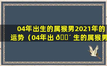 04年出生的属猴男2021年的运势（04年出 🐴 生的属猴男2021年的运势怎么样）